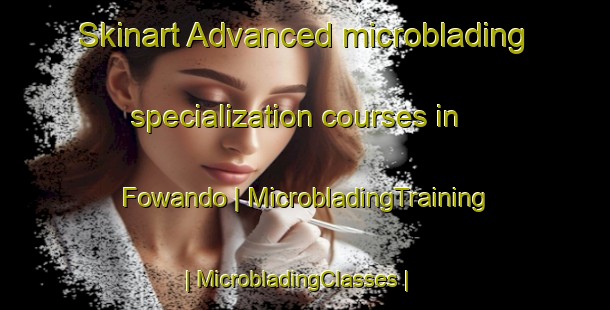 Skinart Advanced microblading specialization courses in Fowando | MicrobladingTraining | MicrobladingClasses | SkinartTraining-Cameroon
